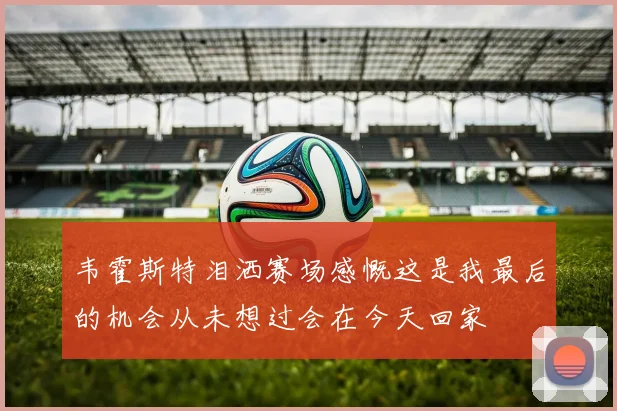 韦霍斯特泪洒赛场感慨这是我最后的机会从未想过会在今天回家