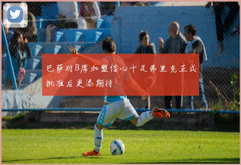 巴萨对B席加盟信心十足弗里克正式批准后更添期待