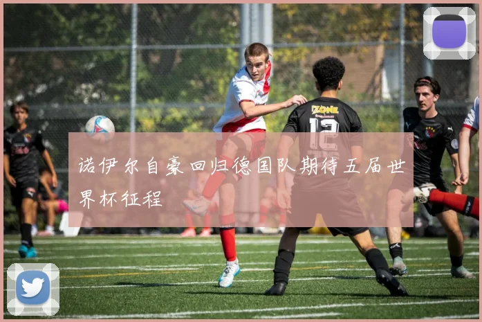 诺伊尔自豪回归德国队期待五届世界杯征程