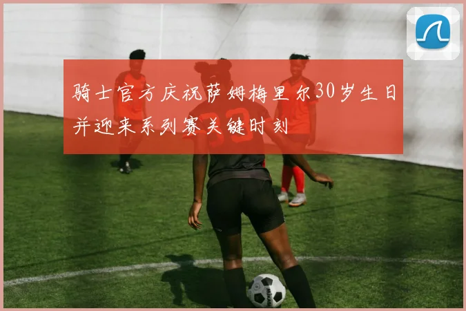 骑士官方庆祝萨姆梅里尔30岁生日并迎来系列赛关键时刻