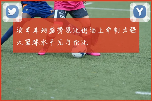 埃奇库姆盛赞恩比德场上牵制力强大篮球水平无与伦比