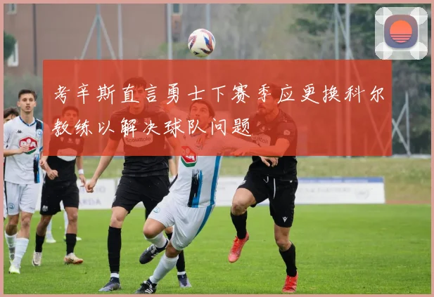 考辛斯直言勇士下赛季应更换科尔教练以解决球队问题