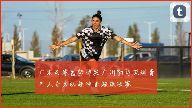 广东足球蓄势待发广州豹与深圳青年人全力以赴冲击超级联赛