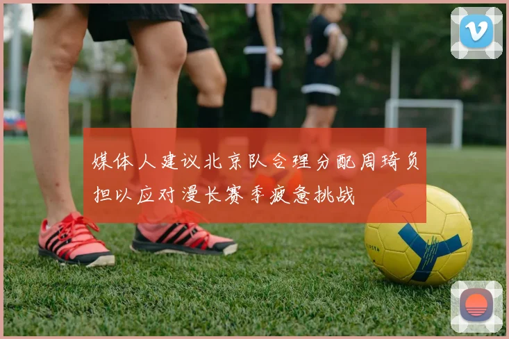 媒体人建议北京队合理分配周琦负担以应对漫长赛季疲惫挑战