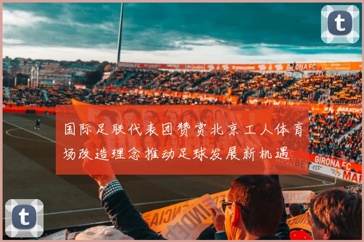 国际足联代表团赞赏北京工人体育场改造理念推动足球发展新机遇