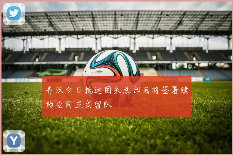 齐沃今日抵达国米总部或将签署续约合同正式留队