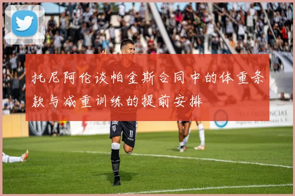 托尼阿伦谈帕金斯合同中的体重条款与减重训练的提前安排